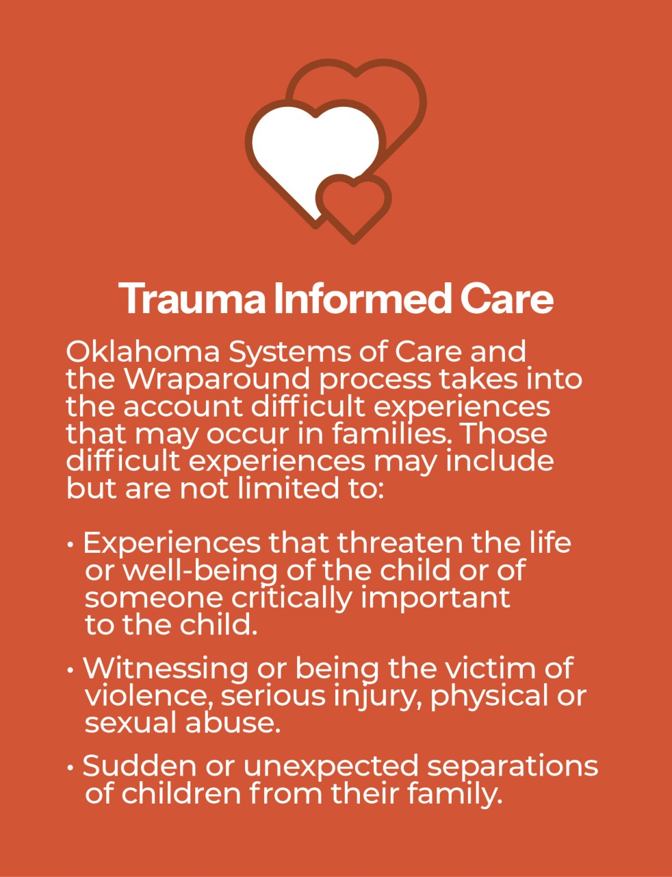 Oklahoma Systems of Care and the Wraparound process takes into account the difficult experienced that may occur in families. Those difficult experienced may include but are not limited to: Experienced that threaten the life or well-being of the child or of someone critically important to the child. Witnessing or being the victim of violence, serious injury, physical or sexual abuse. Sudden or unexpected separations of children from their family.